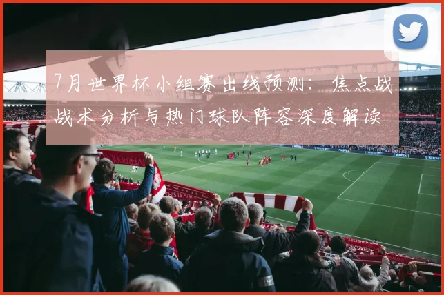7月世界杯小组赛出线预测：焦点战战术分析与热门球队阵容深度解读