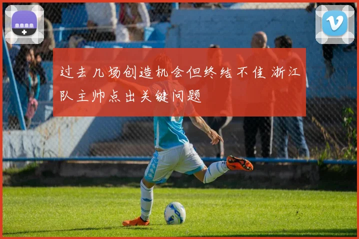 过去几场创造机会但终结不佳 浙江队主帅点出关键问题