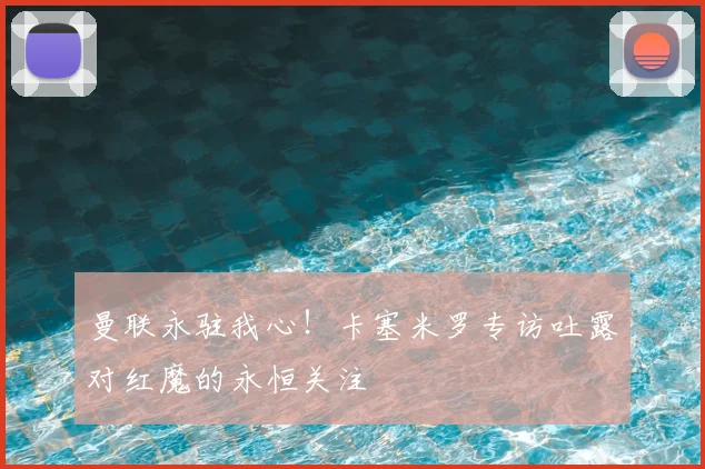 曼联永驻我心！卡塞米罗专访吐露对红魔的永恒关注