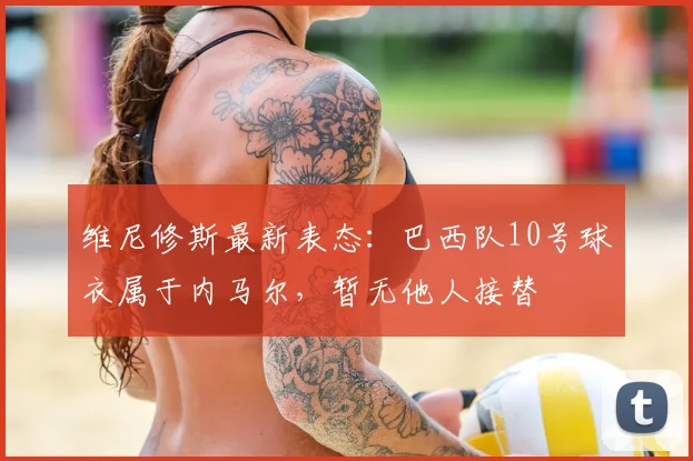 维尼修斯最新表态：巴西队10号球衣属于内马尔，暂无他人接替