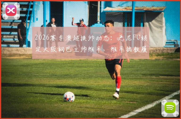 2026赛季澳超换帅动态:悉尼FC锁定大阪钢巴主帅维辛,维辛执教履历与风格全面解析