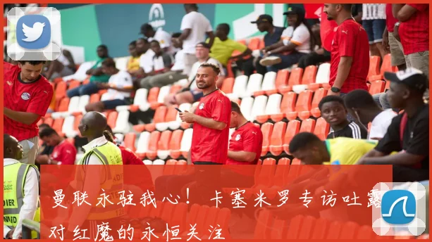 曼联永驻我心!卡塞米罗专访吐露对红魔的永恒关注