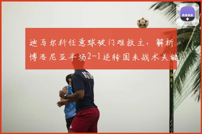迪马尔科任意球破门难救主，解析博洛尼亚半场2-1逆转国米战术关键