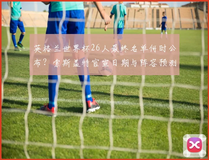 英格兰世界杯26人最终名单何时公布？索斯盖特官宣日期与阵容预测分析