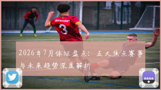 2026年7月体坛盘点：五大焦点赛事与未来趋势深度解析
