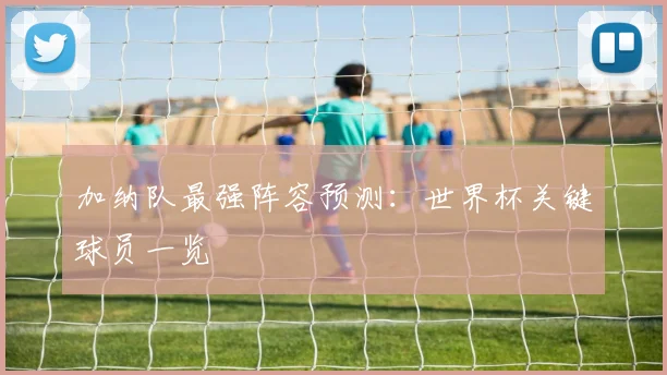 加纳队最强阵容预测：世界杯关键球员一览