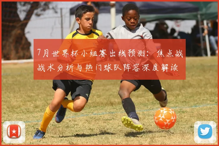 7月世界杯小组赛出线预测:焦点战战术分析与热门球队阵容深度解读