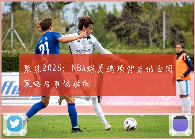 聚焦2026：NBA球员选项背后的合同策略与市场动向